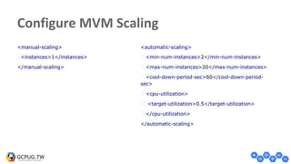 Configure MVM Scaling
<manual-scaling>
<instances>1</instances>
</manual-scaling>
<automatic-scaling>
<min-num-instances>2</min-num-instances>
<max-num-instances>20</max-num-instances>
<cool-down-period-sec>60</cool-down-period-
sec>
<cpu-utilization>
<target-utilization>0.5</target-utilization>
</cpu-utilization>
</automatic-scaling>
 