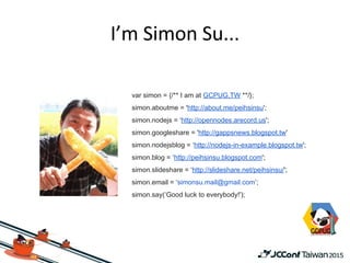 var simon = {/** I am at GCPUG.TW **/};
simon.aboutme = 'http://about.me/peihsinsu';
simon.nodejs = ‘http://opennodes.arecord.us';
simon.googleshare = 'http://gappsnews.blogspot.tw'
simon.nodejsblog = ‘http://nodejs-in-example.blogspot.tw';
simon.blog = ‘http://peihsinsu.blogspot.com';
simon.slideshare = ‘http://slideshare.net/peihsinsu/';
simon.email = ‘simonsu.mail@gmail.com’;
simon.say(‘Good luck to everybody!');
 