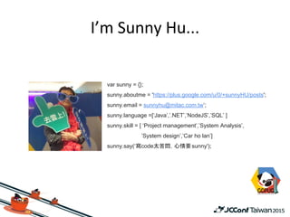 var sunny = {};
sunny.aboutme = 'https://plus.google.com/u/0/+sunnyHU/posts';
sunny.email = sunnyhu@mitac.com.tw’;
sunny.language =[‘Java’,’.NET’,’NodeJS’,’SQL’ ]
sunny.skill = [ ‘Project management’,’System Analysis’,
’System design’,’Car ho lan’]
sunny.say(‘寫code太苦悶，心情要sunny');
 