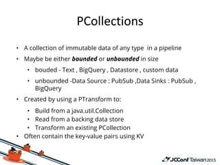 • A collection of immutable data of any type in a pipeline
• Maybe be either bounded or unbounded in size
• bouded - Text , BigQuery , Datastore , custom data
• unbounded -Data Source : PubSub ,Data Sinks : PubSub ,
BigQuery
• Created by using a PTransform to:
• Build from a java.util.Collection
• Read from a backing data store
• Transform an existing PCollection
• Often contain the key-value pairs using KV
 