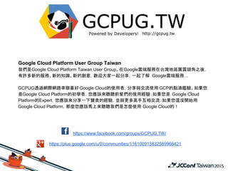 https://www.facebook.com/groups/GCPUG.TW/
https://plus.google.com/u/0/communities/116100913832589966421
Google Cloud Platform User Group Taiwan
我們是Google Cloud Platform Taiwan User Group。在Google雲端服務在台灣地區展露頭角之後，
有許多新的服務、新的知識、新的創意，歡迎大家一起分享，一起了解 Google雲端服務...
GCPUG透過網際網路串聯喜好 Google Cloud的使用者，分享與交流使用 GCP的點滴鑑驗。如果您
是Google Cloud Platform的初學者，您應該來聽聽前輩們的使用經驗；如果您是 Google Cloud
Platform的Expert，您應該來分享一下寶貴的經驗，並與更多高手互相交流；如果您還沒開始用
Google Cloud Platform，那麼您應該馬上來聽聽我們是怎麼使用 Google Cloud的！
 
