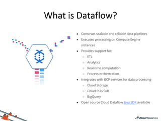 ● Construct scalable and reliable data pipelines
● Executes processing on Compute Engine
instances
● Provides support for:
○ ETL
○ Analytics
○ Real-time computation
○ Process orchestration
● Integrates with GCP services for data processing
○ Cloud Storage
○ Cloud Pub/Sub
○ BigQuery
● Open source Cloud Dataflow Java SDK available
 