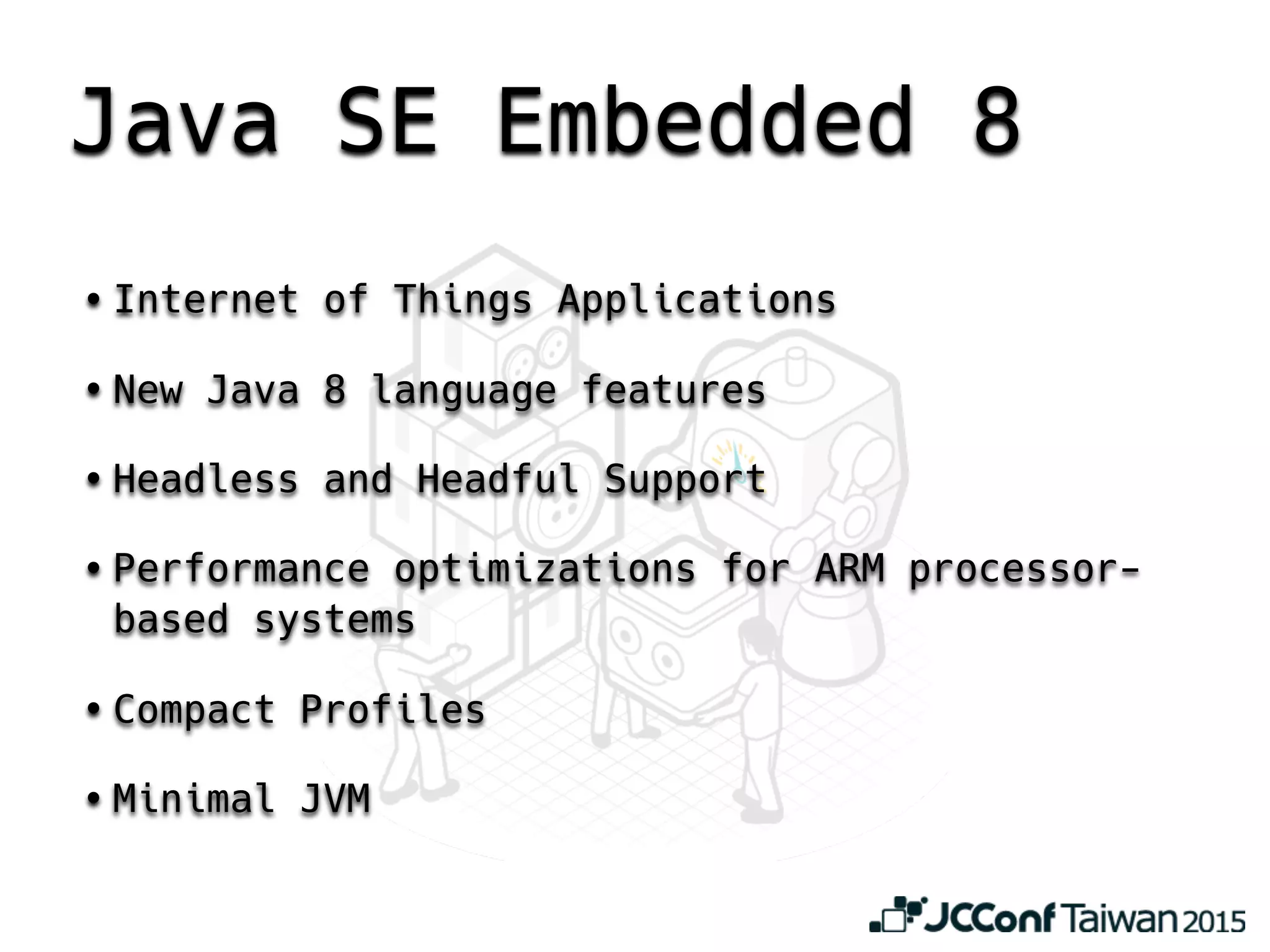 Java SE Embedded 8
• Internet of Things Applications
• New Java 8 language features
• Headless and Headful Support
• Performance optimizations for ARM processor-
based systems
• Compact Profiles
• Minimal JVM
 