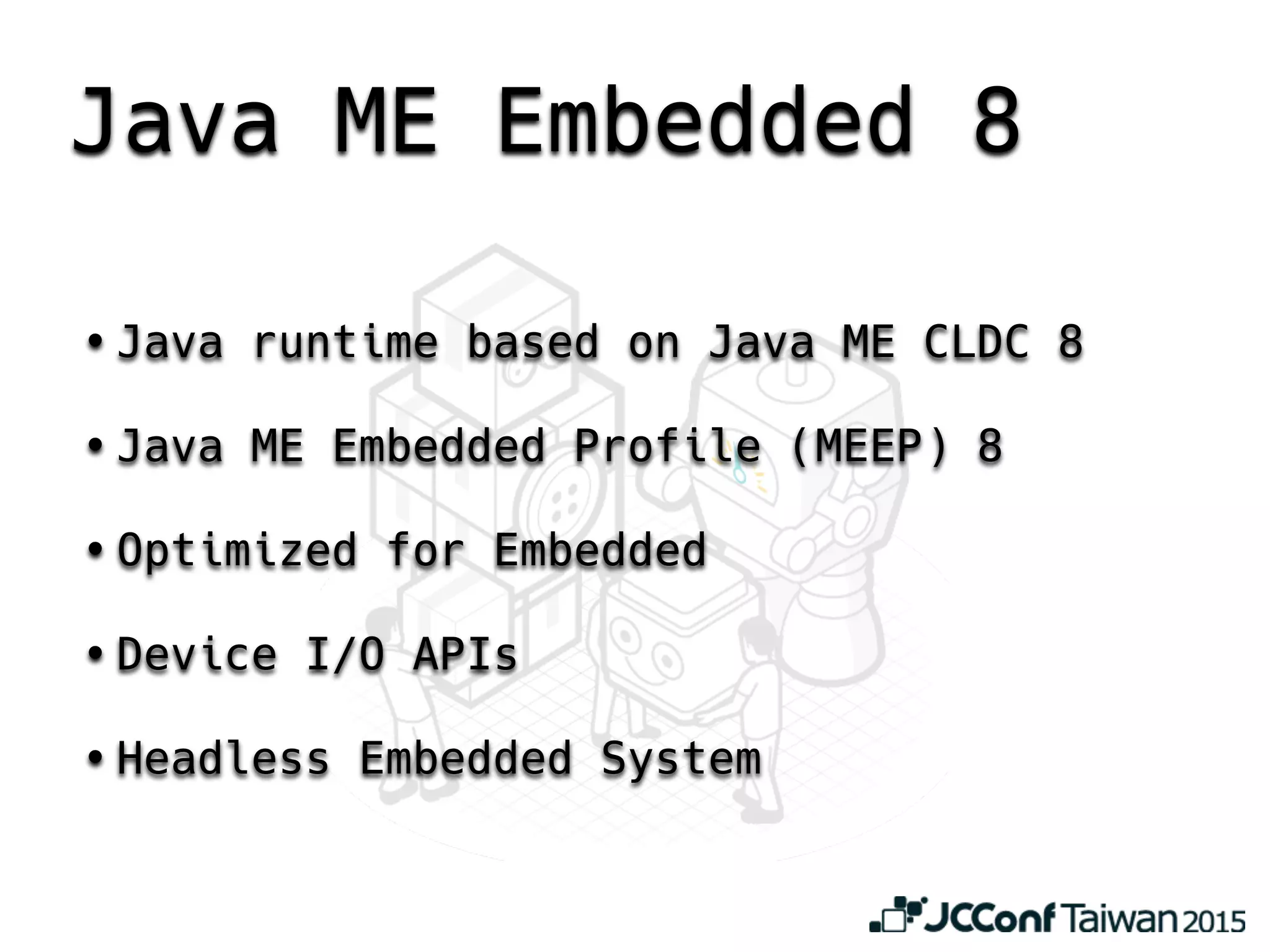 Java ME Embedded 8
• Java runtime based on Java ME CLDC 8
• Java ME Embedded Profile (MEEP) 8
• Optimized for Embedded
• Device I/O APIs
• Headless Embedded System
 