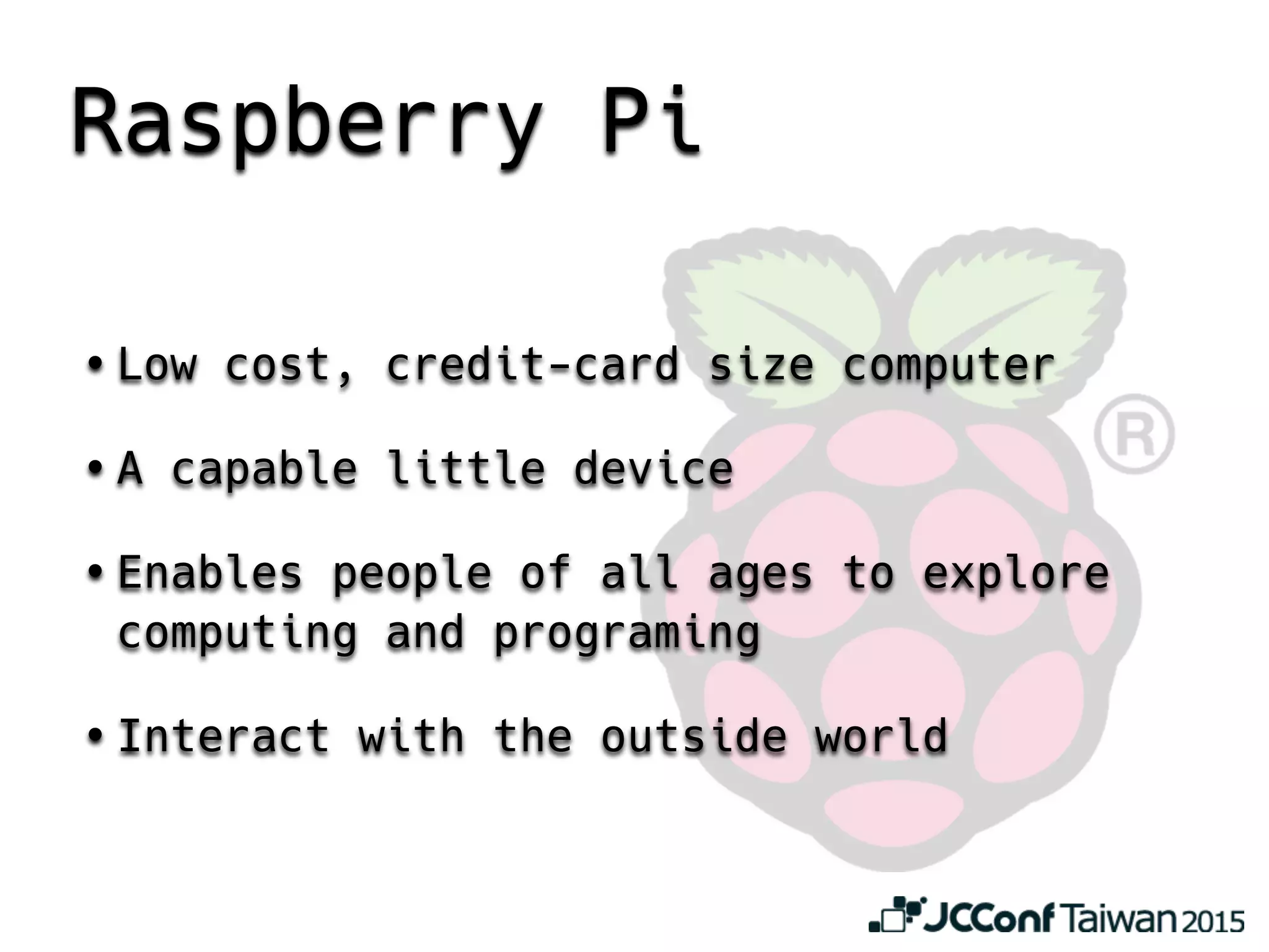 Raspberry Pi
• Low cost, credit-card size computer
• A capable little device
• Enables people of all ages to explore
computing and programing
• Interact with the outside world
 