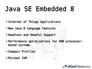 Java SE Embedded 8
• Internet of Things Applications
• New Java 8 language features
• Headless and Headful Support
• Performance optimizations for ARM processor-
based systems
• Compact Profiles
• Minimal JVM
 
