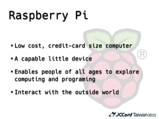 Raspberry Pi
• Low cost, credit-card size computer
• A capable little device
• Enables people of all ages to explore
computing and programing
• Interact with the outside world
 