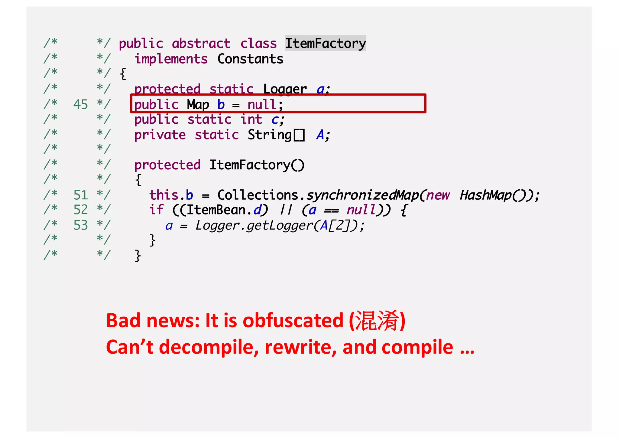/* */ public abstract class ItemFactory
/* */ implements Constants
/* */ {
/* */ protected static Logger a;
/* 45 */ public Map b = null;
/* */ public static int c;
/* */ private static String[] A;
/* */
/* */ protected ItemFactory()
/* */ {
/* 51 */ this.b = Collections.synchronizedMap(new HashMap());
/* 52 */ if ((ItemBean.d) || (a == null)) {
/* 53 */ a = Logger.getLogger(A[2]);
/* */ }
/* */ }
Bad	news:	It	is	obfuscated	(混淆)
Can’t	decompile,	rewrite,	and	compile	…
 