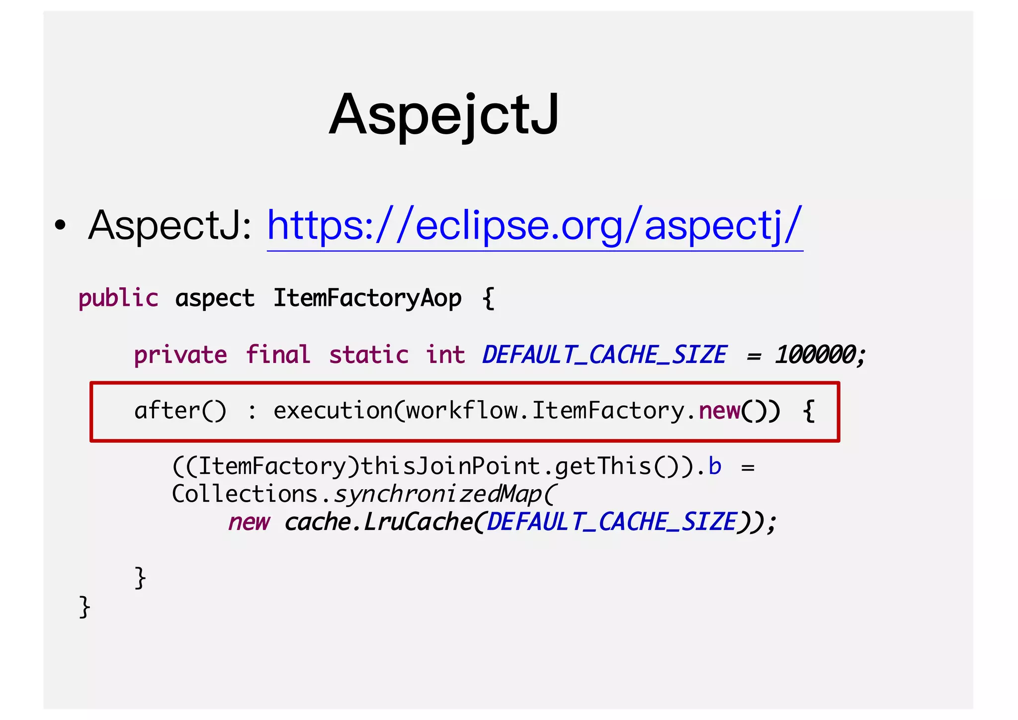 •
public aspect ItemFactoryAop {
private final static int DEFAULT_CACHE_SIZE = 100000;
after() : execution(workflow.ItemFactory.new()) {
((ItemFactory)thisJoinPoint.getThis()).b =
Collections.synchronizedMap(
new cache.LruCache(DEFAULT_CACHE_SIZE));
}
}
 