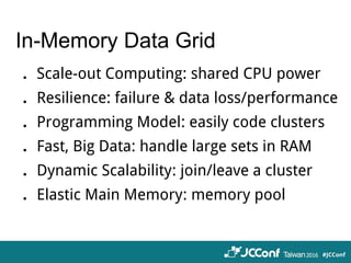 In-Memory Data Grid
．Scale-out Computing: shared CPU power
．Resilience: failure & data loss/performance
．Programming Model: easily code clusters
．Fast, Big Data: handle large sets in RAM
．Dynamic Scalability: join/leave a cluster
．Elastic Main Memory: memory pool
 