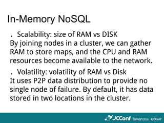 In-Memory NoSQL
．Scalability: size of RAM vs DISK
By joining nodes in a cluster, we can gather
RAM to store maps, and the CPU and RAM
resources become available to the network.
．Volatility: volatility of RAM vs Disk
It uses P2P data distribution to provide no
single node of failure. By default, it has data
stored in two locations in the cluster.
 