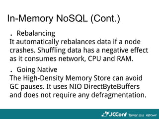 In-Memory NoSQL (Cont.)
．Rebalancing
It automatically rebalances data if a node
crashes. Shuffling data has a negative effect
as it consumes network, CPU and RAM.
．Going Native
The High-Density Memory Store can avoid
GC pauses. It uses NIO DirectByteBuffers
and does not require any defragmentation.
 