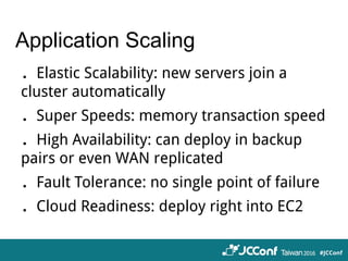 Application Scaling
．Elastic Scalability: new servers join a
cluster automatically
．Super Speeds: memory transaction speed
．High Availability: can deploy in backup
pairs or even WAN replicated
．Fault Tolerance: no single point of failure
．Cloud Readiness: deploy right into EC2
 