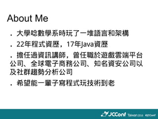 About Me
．大學唸數學系時玩了一堆語言和架構
．22年程式資歷，17年Java資歷
．擔任過資訊講師，曾任職於遊戲雲端平台
公司、全球電子商務公司、知名資安公司以
及社群趨勢分析公司
．希望能一輩子寫程式玩技術到老
 