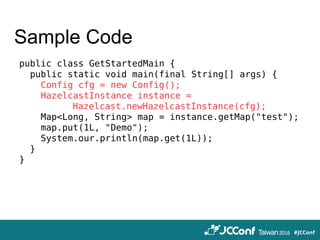 Sample Code
public class GetStartedMain {
public static void main(final String[] args) {
Config cfg = new Config();
HazelcastInstance instance =
　　　　　　Hazelcast.newHazelcastInstance(cfg);
Map<Long, String> map = instance.getMap("test");
map.put(1L, "Demo");
System.our.println(map.get(1L));
}
}
 
