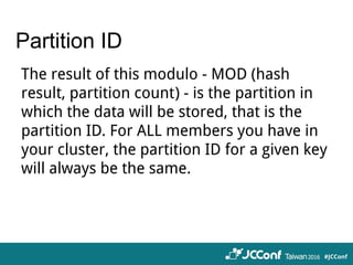 Partition ID
The result of this modulo - MOD (hash
result, partition count) - is the partition in
which the data will be stored, that is the
partition ID. For ALL members you have in
your cluster, the partition ID for a given key
will always be the same.
 