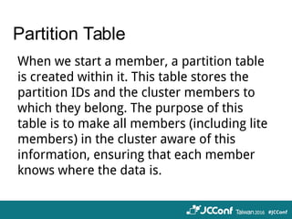 Partition Table
When we start a member, a partition table
is created within it. This table stores the
partition IDs and the cluster members to
which they belong. The purpose of this
table is to make all members (including lite
members) in the cluster aware of this
information, ensuring that each member
knows where the data is.
 