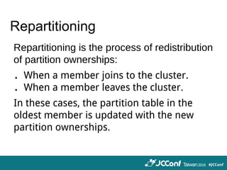 Repartitioning
Repartitioning is the process of redistribution
of partition ownerships:
．When a member joins to the cluster.
．When a member leaves the cluster.
In these cases, the partition table in the
oldest member is updated with the new
partition ownerships.
 