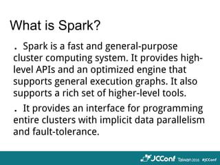 What is Spark?
．Spark is a fast and general-purpose
cluster computing system. It provides high-
level APIs and an optimized engine that
supports general execution graphs. It also
supports a rich set of higher-level tools.
．It provides an interface for programming
entire clusters with implicit data parallelism
and fault-tolerance.
 