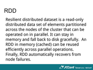 RDD
Resilient distributed dataset is a read-only
distributed data set of elements partitioned
across the nodes of the cluster that can be
operated on in parallel. It can stay in
memory and fall back to disk gracefully. An
RDD in memory (cached) can be reused
efficiently across parallel operations.
Finally, RDD automatically recovers from
node failures.
 