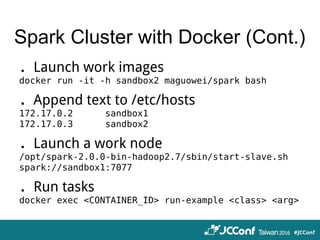 Spark Cluster with Docker (Cont.)
．Launch work images
docker run -it -h sandbox2 maguowei/spark bash
．Append text to /etc/hosts
172.17.0.2 sandbox1
172.17.0.3 sandbox2
．Launch a work node
/opt/spark-2.0.0-bin-hadoop2.7/sbin/start-slave.sh
spark://sandbox1:7077
．Run tasks
docker exec <CONTAINER_ID> run-example <class> <arg>
 