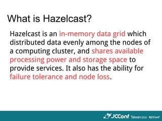 What is Hazelcast?
Hazelcast is an in-memory data grid which
distributed data evenly among the nodes of
a computing cluster, and shares available
processing power and storage space to
provide services. It also has the ability for
failure tolerance and node loss.
 