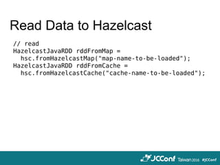 Read Data to Hazelcast
// read
HazelcastJavaRDD rddFromMap =
hsc.fromHazelcastMap("map-name-to-be-loaded");
HazelcastJavaRDD rddFromCache =
hsc.fromHazelcastCache("cache-name-to-be-loaded");
 