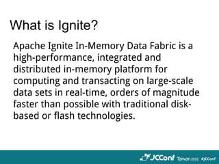 What is Ignite?
Apache Ignite In-Memory Data Fabric is a
high-performance, integrated and
distributed in-memory platform for
computing and transacting on large-scale
data sets in real-time, orders of magnitude
faster than possible with traditional disk-
based or flash technologies.
 