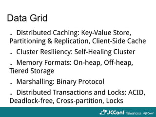 Data Grid
．Distributed Caching: Key-Value Store,
Partitioning & Replication, Client-Side Cache
．Cluster Resiliency: Self-Healing Cluster
．Memory Formats: On-heap, Off-heap,
Tiered Storage
．Marshalling: Binary Protocol
．Distributed Transactions and Locks: ACID,
Deadlock-free, Cross-partition, Locks
 
