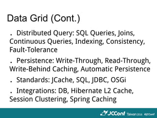 Data Grid (Cont.)
．Distributed Query: SQL Queries, Joins,
Continuous Queries, Indexing, Consistency,
Fault-Tolerance
．Persistence: Write-Through, Read-Through,
Write-Behind Caching, Automatic Persistence
．Standards: JCache, SQL, JDBC, OSGi
．Integrations: DB, Hibernate L2 Cache,
Session Clustering, Spring Caching
 