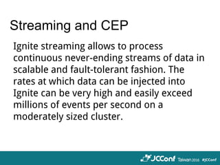 Streaming and CEP
Ignite streaming allows to process
continuous never-ending streams of data in
scalable and fault-tolerant fashion. The
rates at which data can be injected into
Ignite can be very high and easily exceed
millions of events per second on a
moderately sized cluster.
 