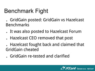 Benchmark Fight
．GridGain posted: GridGain vs Hazelcast
Benchmarks
．It was also posted to Hazelcast Forum
．Hazelcast CEO removed that post
．Hazelcast fought back and claimed that
GridGain cheated
．GridGain re-tested and clarified
 
