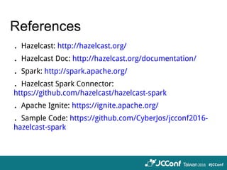 References
．Hazelcast: http://hazelcast.org/
．Hazelcast Doc: http://hazelcast.org/documentation/
．Spark: http://spark.apache.org/
．Hazelcast Spark Connector:
https://github.com/hazelcast/hazelcast-spark
．Apache Ignite: https://ignite.apache.org/
．Sample Code: https://github.com/CyberJos/jcconf2016-
hazelcast-spark
 