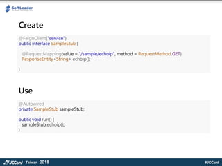 #JCConfTaiwan 2018
@FeignClient("service")
public interface SampleStub {
@RequestMapping(value = "/sample/echoip", method = RequestMethod.GET)
ResponseEntity<String> echoip();
}
@Autowired
private SampleStub sampleStub;
public void run() {
sampleStub.echoip();
}
Create
Use
 