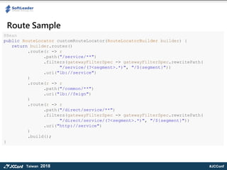 #JCConfTaiwan 2018
Route Sample
@Bean
public RouteLocator customRouteLocator(RouteLocatorBuilder builder) {
return builder.routes()
.route(r -> r
.path("/service/**")
.filters(gatewayFilterSpec -> gatewayFilterSpec.rewritePath(
"/service/(?<segment>.*)", "/${segment}"))
.uri("lb://service")
)
.route(r -> r
.path("/common/**")
.uri("lb://feign")
)
.route(r -> r
.path("/direct/service/**")
.filters(gatewayFilterSpec -> gatewayFilterSpec.rewritePath(
"/direct/service/(?<segment>.*)", "/${segment}"))
.uri("http://service")
)
.build();
}
 