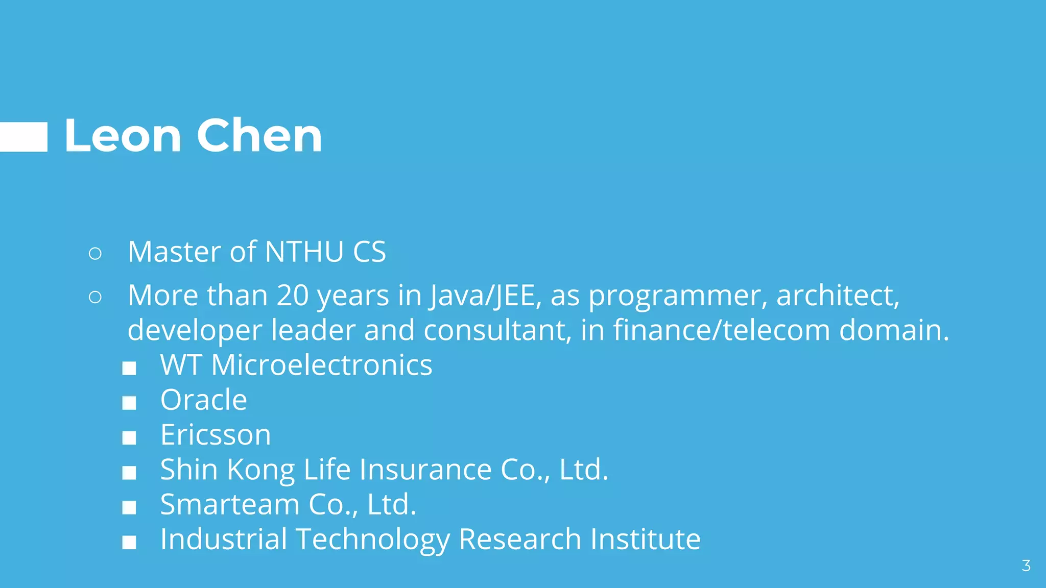Leon Chen
○ Master of NTHU CS
○ More than 20 years in Java/JEE, as programmer, architect,
developer leader and consultant, in finance/telecom domain.
■ WT Microelectronics
■ Oracle
■ Ericsson
■ Shin Kong Life Insurance Co., Ltd.
■ Smarteam Co., Ltd.
■ Industrial Technology Research Institute
3
 