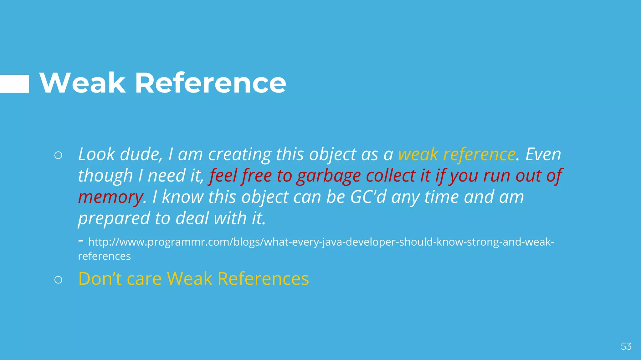 Weak Reference
○ Look dude, I am creating this object as a weak reference. Even
though I need it, feel free to garbage collect it if you run out of
memory. I know this object can be GC'd any time and am
prepared to deal with it.
- http://www.programmr.com/blogs/what-every-java-developer-should-know-strong-and-weak-
references
○ Don’t care Weak References
53
 
