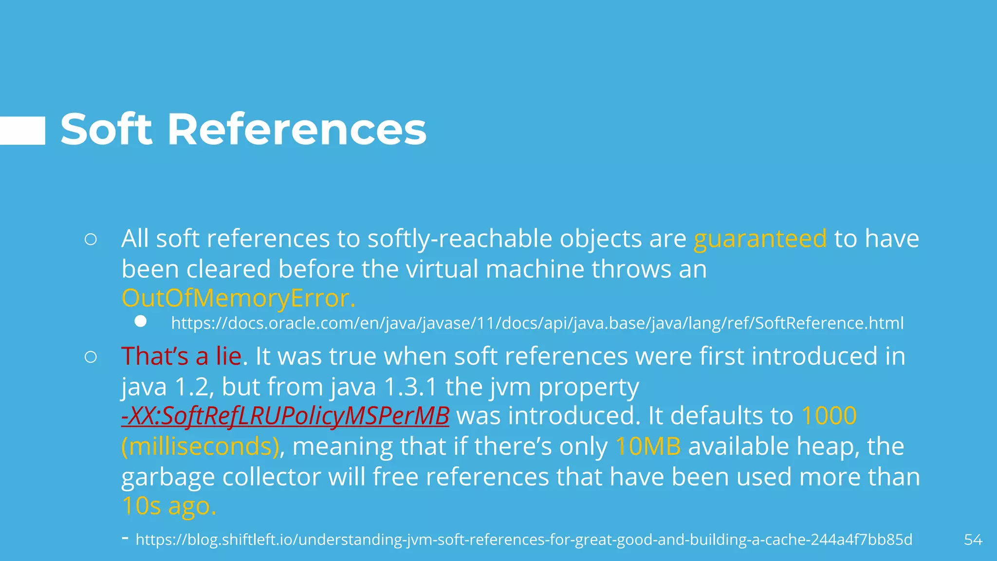 Soft References
○ All soft references to softly-reachable objects are guaranteed to have
been cleared before the virtual machine throws an
OutOfMemoryError.
● https://docs.oracle.com/en/java/javase/11/docs/api/java.base/java/lang/ref/SoftReference.html
○ That’s a lie. It was true when soft references were first introduced in
java 1.2, but from java 1.3.1 the jvm property
-XX:SoftRefLRUPolicyMSPerMB was introduced. It defaults to 1000
(milliseconds), meaning that if there’s only 10MB available heap, the
garbage collector will free references that have been used more than
10s ago.
- https://blog.shiftleft.io/understanding-jvm-soft-references-for-great-good-and-building-a-cache-244a4f7bb85d 54
 