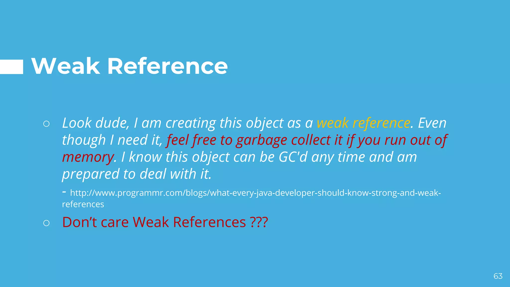 Weak Reference
○ Look dude, I am creating this object as a weak reference. Even
though I need it, feel free to garbage collect it if you run out of
memory. I know this object can be GC'd any time and am
prepared to deal with it.
- http://www.programmr.com/blogs/what-every-java-developer-should-know-strong-and-weak-
references
○ Don’t care Weak References ???
63
 