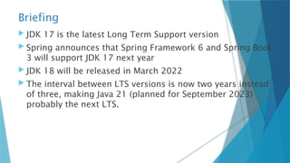 Briefing
 JDK 17 is the latest Long Term Support version
 Spring announces that Spring Framework 6 and Spring Boot
3 will support JDK 17 next year
 JDK 18 will be released in March 2022
 The interval between LTS versions is now two years instead
of three, making Java 21 (planned for September 2023)
probably the next LTS.
 