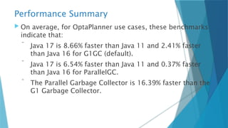 Performance Summary
 On average, for OptaPlanner use cases, these benchmarks
indicate that:
 Java 17 is 8.66% faster than Java 11 and 2.41% faster
than Java 16 for G1GC (default).
 Java 17 is 6.54% faster than Java 11 and 0.37% faster
than Java 16 for ParallelGC.
 The Parallel Garbage Collector is 16.39% faster than the
G1 Garbage Collector.
 