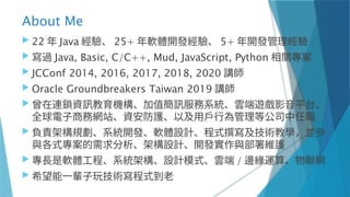 About Me
 22 年 Java 經驗、 25+ 年軟體開發經驗、 5+ 年開發管理經驗
 寫過 Java, Basic, C/C++, Mud, JavaScript, Python 相關專案
 JCConf 2014, 2016, 2017, 2018, 2020 講師
 Oracle Groundbreakers Taiwan 2019 講師
 曾在連鎖資訊教育機構、加值簡訊服務系統、雲端遊戲影音平台、
全球電子商務網站、資安防護、以及用戶行為管理等公司中任職
 負責架構規劃、系統開發、軟體設計、程式撰寫及技術教學，並參
與各式專案的需求分析、架構設計、開發實作與部署維護
 專長是軟體工程、系統架構、設計模式、雲端 / 邊緣運算、物聯網
 希望能一輩子玩技術寫程式到老
 