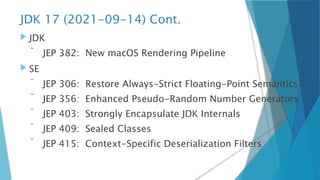 JDK 17 (2021-09-14) Cont.
 JDK
 JEP 382: New macOS Rendering Pipeline
 SE
 JEP 306: Restore Always-Strict Floating-Point Semantics
 JEP 356: Enhanced Pseudo-Random Number Generators
 JEP 403: Strongly Encapsulate JDK Internals
 JEP 409: Sealed Classes
 JEP 415: Context-Specific Deserialization Filters
 