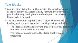 Text Blocks
 A multi-line string literal that avoids the need for most
escape sequences, automatically formats the string in a
predictable way, and gives the developer control over the
format when desired
 The Java compiler applies a smart algorithm to strip
leading white space from the resulting string such that
 The indentation that is relevant only for better readability of
the Java source code is removed
 The indentation relevant to the string itself remains
untouched
 