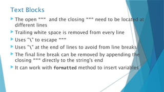Text Blocks
 The open """ and the closing """ need to be located at
different lines
 Trailing white space is removed from every line
 Uses "" to escape """
 Uses "" at the end of lines to avoid from line breaks
 The final line break can be removed by appending the
closing """ directly to the string's end
 It can work with formatted method to insert variables
 