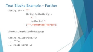 Text Blocks Example - Further
String str = """
String helloString =
"""
Hello %s! 
;""".formatted("World");
Shows ( . marks a white space)
String.helloString.=n
...."""n
....Hello.Worls!.;
 