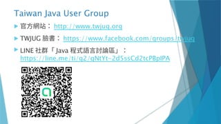 Taiwan Java User Group
 官方網站： http://www.twjug.org
 TWJUG 臉書： https://www.facebook.com/groups/twjug
 LINE 社群「 Java 程式語言討論區」：
https://line.me/ti/g2/qNtYt-2d5ssCd2tcPBpIPA
 