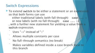 Switch Expressions
 To extend switch to be either a statement or an expression
so that both forms can use
either traditional labels (with fall through) case ... :
or new labels (with no fall through) case ... ->
, with a further new statement for yielding a value from a
switch expression.
 Uses "->" instead of ":"
 Allows multiple constants per case
 No full-through semantics (no break)
 Makes variables defined inside a case branch local to
this branch
 