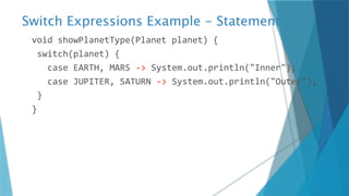 Switch Expressions Example - Statement
void showPlanetType(Planet planet) {
switch(planet) {
case EARTH, MARS -> System.out.println("Inner");
case JUPITER, SATURN -> System.out.println("Outer");
}
}
 