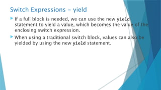 Switch Expressions - yield
 If a full block is needed, we can use the new yield
statement to yield a value, which becomes the value of the
enclosing switch expression.
 When using a traditional switch block, values can also be
yielded by using the new yield statement.
 